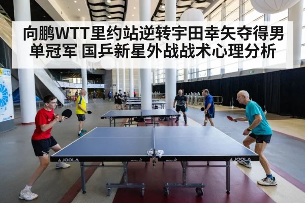 向鹏WTT里约站逆转宇田幸矢夺得男单冠军 国乒新星外战战术心理分析